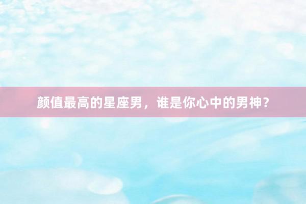 颜值最高的星座男，谁是你心中的男神？