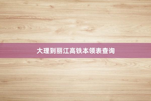 大理到丽江高铁本领表查询